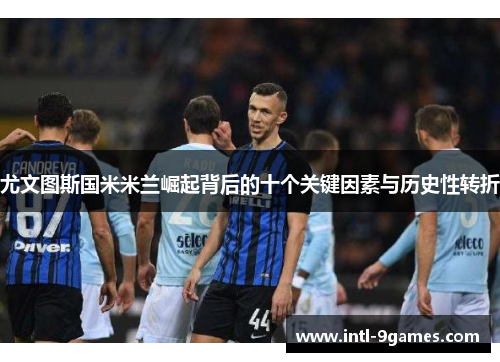 尤文图斯国米米兰崛起背后的十个关键因素与历史性转折