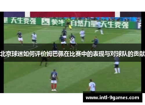 北京球迷如何评价姆巴佩在比赛中的表现与对球队的贡献