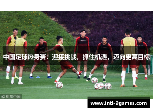 中国足球热身赛：迎接挑战，抓住机遇，迈向更高目标