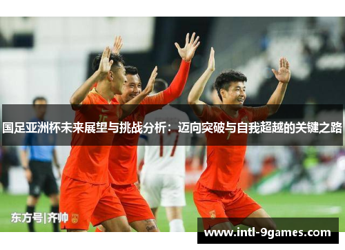 国足亚洲杯未来展望与挑战分析：迈向突破与自我超越的关键之路