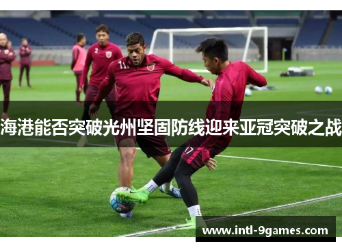 海港能否突破光州坚固防线迎来亚冠突破之战