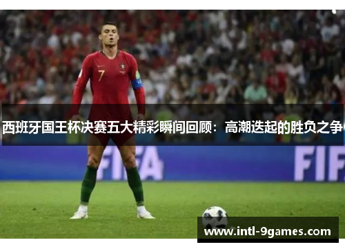西班牙国王杯决赛五大精彩瞬间回顾：高潮迭起的胜负之争