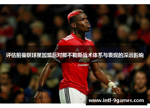 评估前曼联球星加盟后对那不勒斯战术体系与表现的深远影响