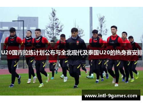 U20国青拉练计划公布与全北现代及泰国U20的热身赛安排