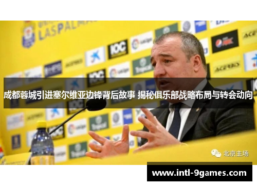 成都蓉城引进塞尔维亚边锋背后故事 揭秘俱乐部战略布局与转会动向