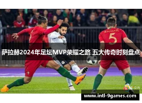 萨拉赫2024年足坛MVP荣耀之路 五大传奇时刻盘点
