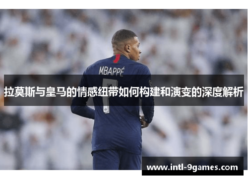 拉莫斯与皇马的情感纽带如何构建和演变的深度解析