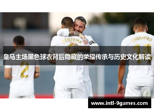 皇马主场黑色球衣背后隐藏的荣耀传承与历史文化解读