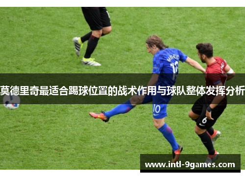 莫德里奇最适合踢球位置的战术作用与球队整体发挥分析