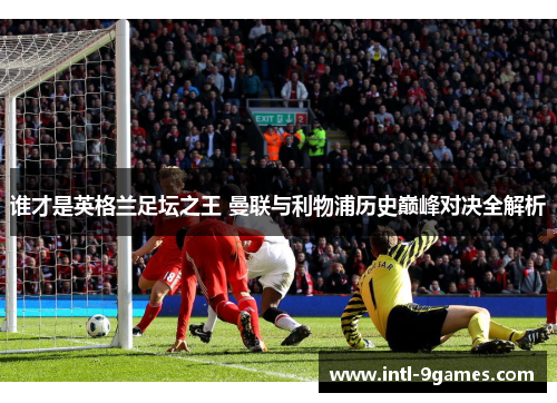 谁才是英格兰足坛之王 曼联与利物浦历史巅峰对决全解析 谁才是英格兰足坛之王 曼联与利物浦历史巅峰对决全解析