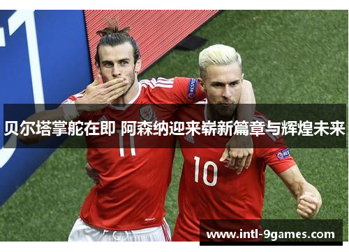 贝尔塔掌舵在即 阿森纳迎来崭新篇章与辉煌未来