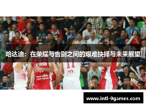 哈达迪:在荣耀与告别之间的艰难抉择与未来展望 哈达迪:在荣耀与告别之间的艰难抉择与未来展望