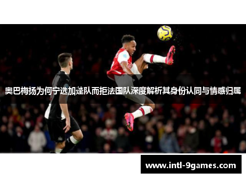 奥巴梅扬为何宁选加蓬队而拒法国队深度解析其身份认同与情感归属