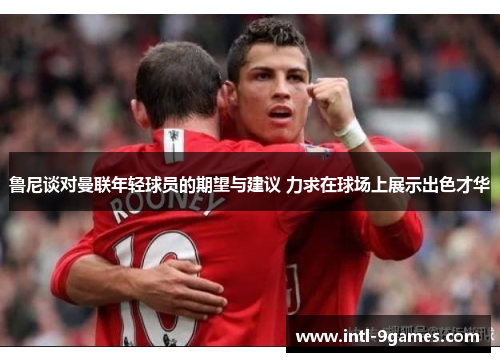 鲁尼谈对曼联年轻球员的期望与建议 力求在球场上展示出色才华