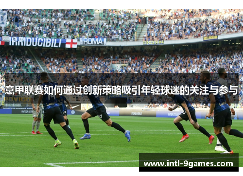 意甲联赛如何通过创新策略吸引年轻球迷的关注与参与