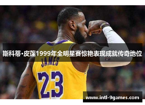 斯科蒂·皮蓬1999年全明星赛惊艳表现成就传奇地位