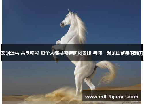 文明迁马 共享精彩 每个人都是独特的风景线 与你一起见证赛事的魅力