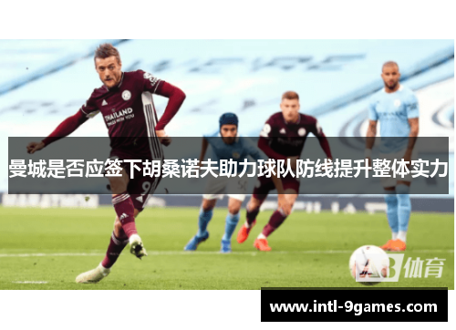 曼城是否应签下胡桑诺夫助力球队防线提升整体实力