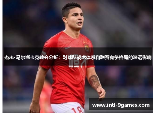 杰米·马尔斯卡克转会分析:对球队战术体系和联赛竞争格局的深远影响 杰米·马尔斯卡克转会分析:对球队战术体系和联赛竞争格局的深远影响