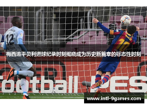 梅西追平贝利进球纪录时刻揭晓成为历史新篇章的标志性时刻