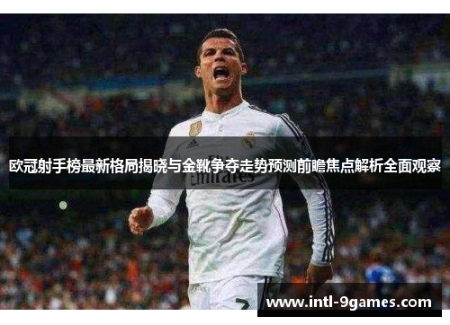 欧冠射手榜最新格局揭晓与金靴争夺走势预测前瞻焦点解析全面观察