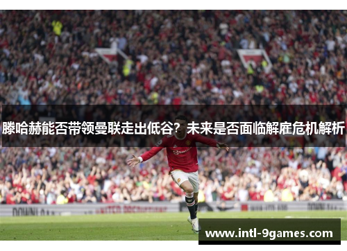 滕哈赫能否带领曼联走出低谷？未来是否面临解雇危机解析