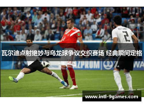 瓦尔迪点射绝妙与乌龙球争议交织赛场 经典瞬间定格