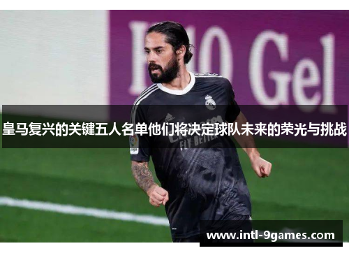 皇马复兴的关键五人名单他们将决定球队未来的荣光与挑战